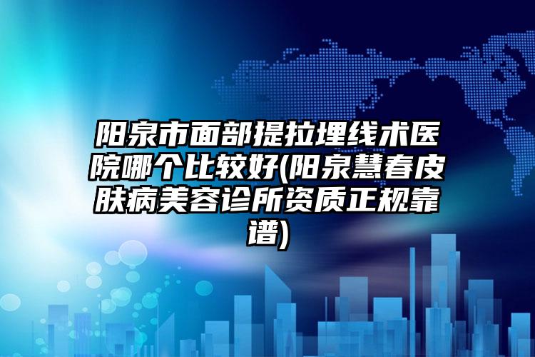 阳泉市面部提拉埋线术医院哪个比较好(阳泉慧春皮肤病美容诊所资质正规靠谱)