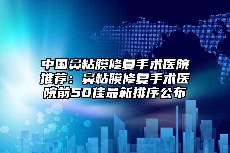 中国鼻粘膜修复手术医院推荐：鼻粘膜修复手术医院前50佳最新排序公布