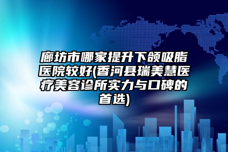 廊坊市哪家提升下颌吸脂医院较好(香河县瑞美慧医疗美容诊所实力与口碑的首选)