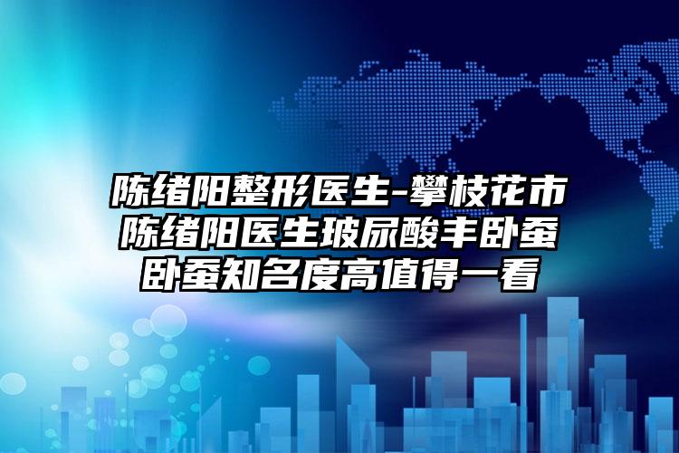 陈绪阳整形医生-攀枝花市陈绪阳医生玻尿酸丰卧蚕卧蚕知名度高值得一看