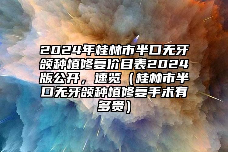 2024年桂林市半口无牙颌种植修复价目表2024版公开，速览（桂林市半口无牙颌种植修复手术有多贵）