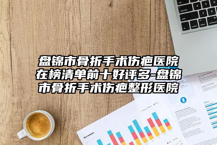 盘锦市骨折手术伤疤医院在榜清单前十好评多-盘锦市骨折手术伤疤整形医院