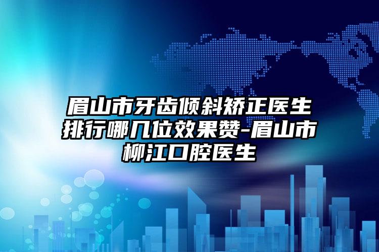 眉山市牙齿倾斜矫正医生排行哪几位效果赞-眉山市柳江口腔医生