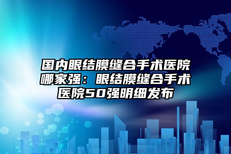 国内眼结膜缝合手术医院哪家强：眼结膜缝合手术医院50强明细发布