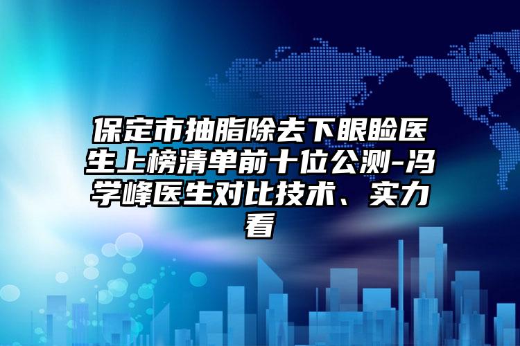 保定市抽脂除去下眼睑医生上榜清单前十位公测-冯学峰医生对比技术、实力看