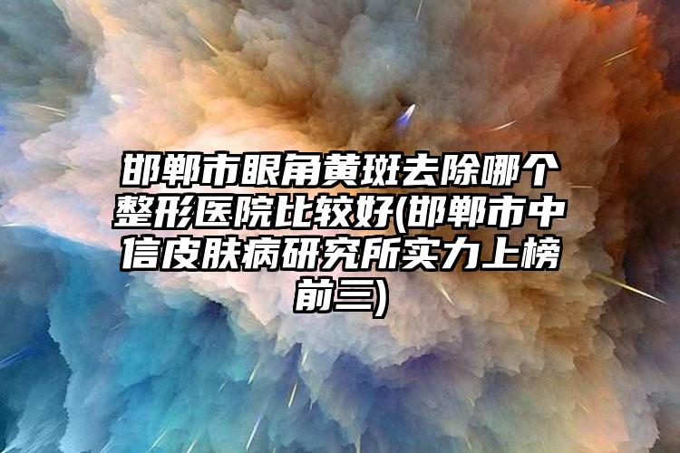 邯郸市眼角黄斑去除哪个整形医院比较好(邯郸市中信皮肤病研究所实力上榜前三)