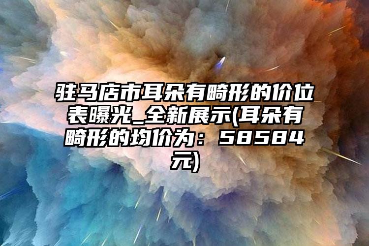 驻马店市耳朵有畸形的价位表曝光_全新展示(耳朵有畸形的均价为：58584元)