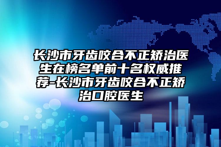 长沙市牙齿咬合不正矫治医生在榜名单前十名权威推荐-长沙市牙齿咬合不正矫治口腔医生