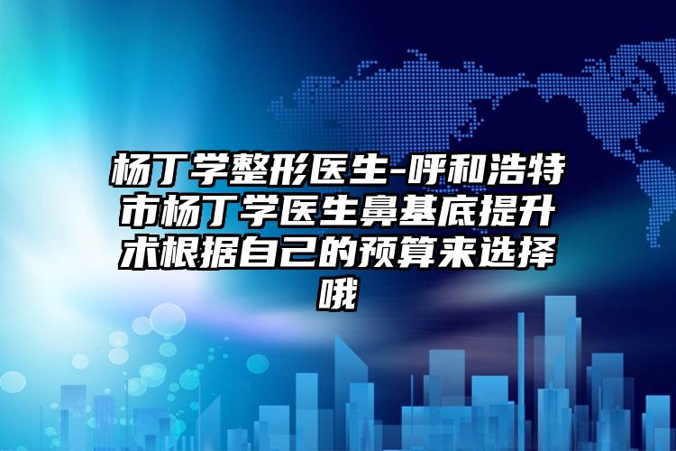 杨丁学整形医生-呼和浩特市杨丁学医生鼻基底提升术根据自己的预算来选择哦