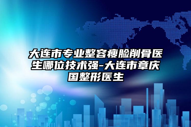 大连市专业整容瘦脸削骨医生哪位技术强-大连市章庆国整形医生