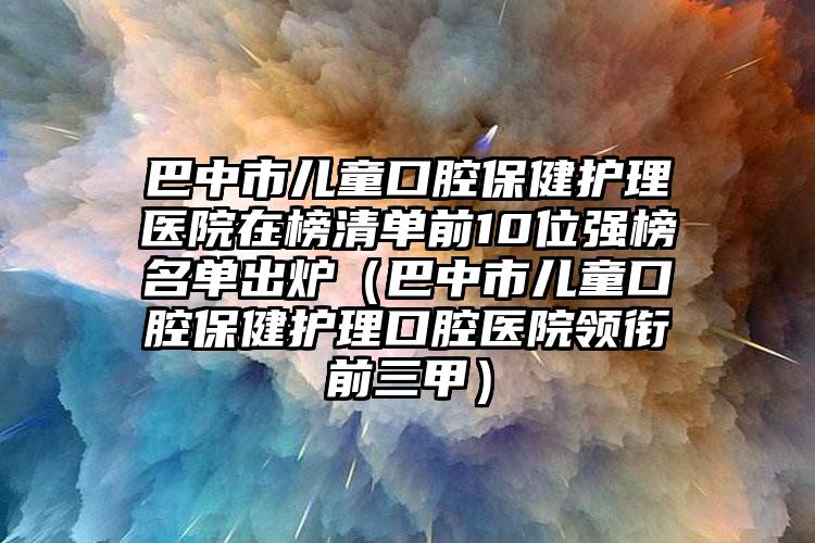 巴中市儿童口腔保健护理医院在榜清单前10位强榜名单出炉（巴中市儿童口腔保健护理口腔医院领衔前三甲）