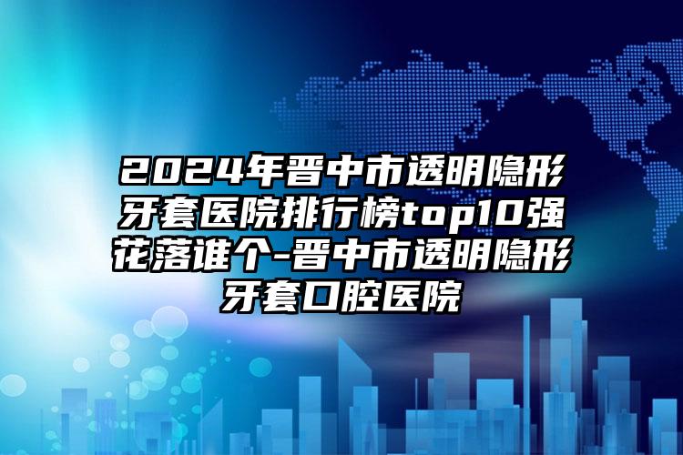 2024年晋中市透明隐形牙套医院排行榜top10强花落谁个-晋中市透明隐形牙套口腔医院