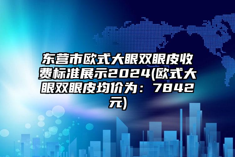 东营市欧式大眼双眼皮收费标准展示2024(欧式大眼双眼皮均价为：7842元)