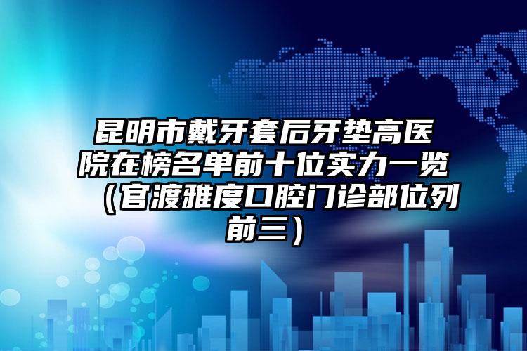 昆明市戴牙套后牙垫高医院在榜名单前十位实力一览（官渡雅度口腔门诊部位列前三）