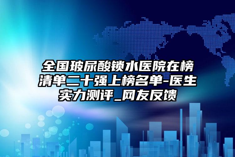 全国玻尿酸锁水医院在榜清单二十强上榜名单-医生实力测评_网友反馈