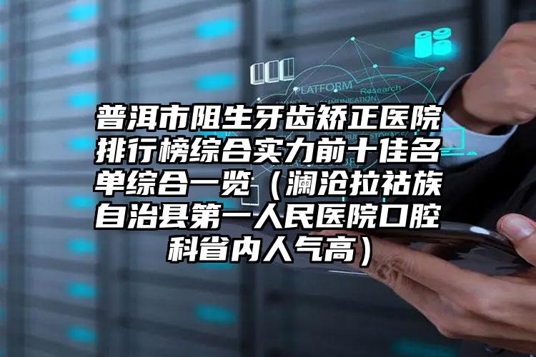 普洱市阻生牙齿矫正医院排行榜综合实力前十佳名单综合一览（澜沧拉祜族自治县第一人民医院口腔科省内人气高）