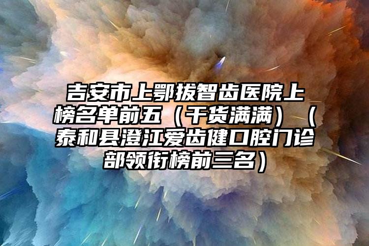 吉安市上鄂拔智齿医院上榜名单前五（干货满满）（泰和县澄江爱齿健口腔门诊部领衔榜前三名）