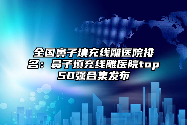 全国鼻子填充线雕医院排名：鼻子填充线雕医院top50强合集发布