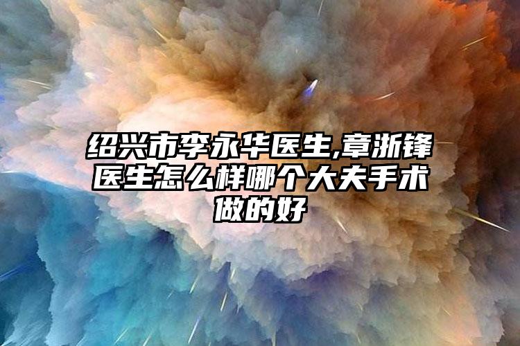 绍兴市李永华医生,章浙锋医生怎么样哪个大夫手术做的好