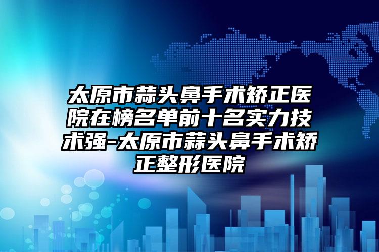 太原市蒜头鼻手术矫正医院在榜名单前十名实力技术强-太原市蒜头鼻手术矫正整形医院