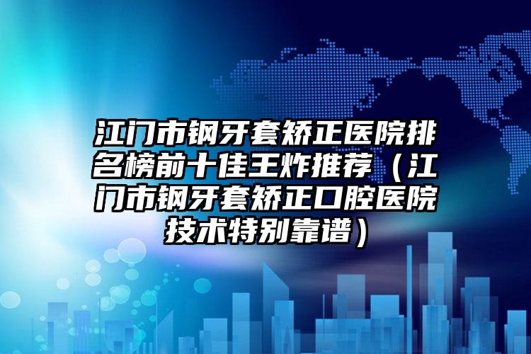 江门市钢牙套矫正医院排名榜前十佳王炸推荐（江门市钢牙套矫正口腔医院技术特别靠谱）