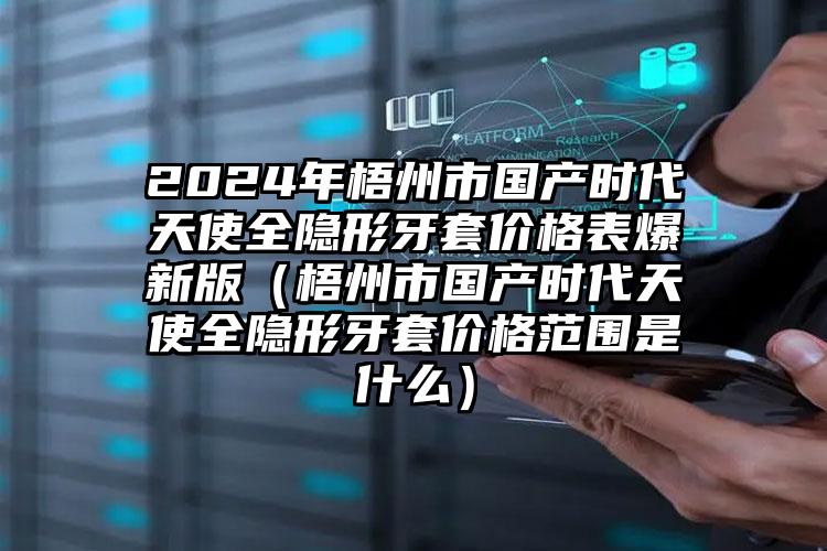 2024年梧州市国产时代天使全隐形牙套价格表爆新版（梧州市国产时代天使全隐形牙套价格范围是什么）