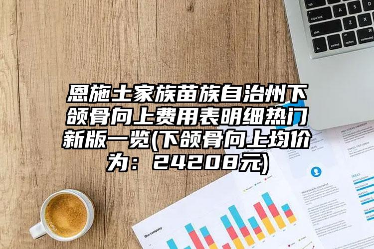 恩施土家族苗族自治州下颌骨向上费用表明细热门新版一览(下颌骨向上均价为：24208元)