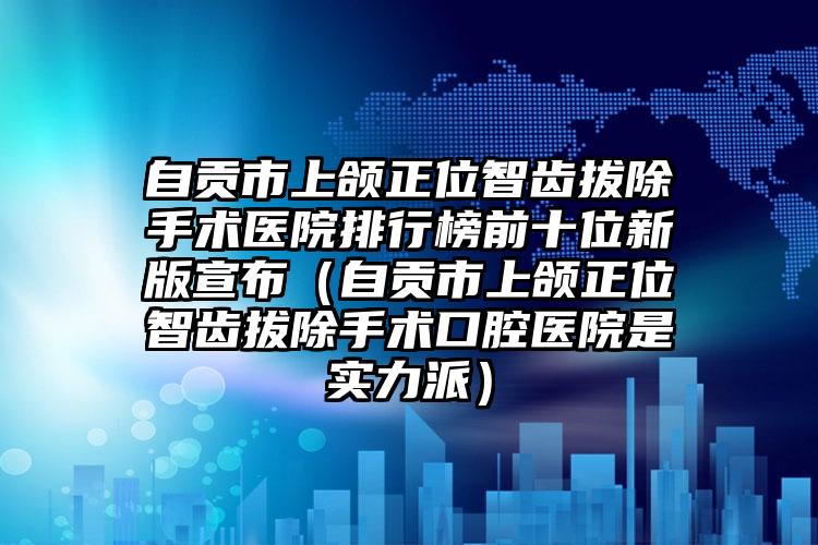 自贡市上颌正位智齿拔除手术医院排行榜前十位新版宣布（自贡市上颌正位智齿拔除手术口腔医院是实力派）