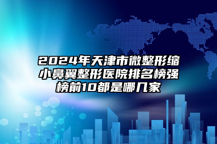 2024年天津市微整形缩小鼻翼整形医院排名榜强榜前10都是哪几家