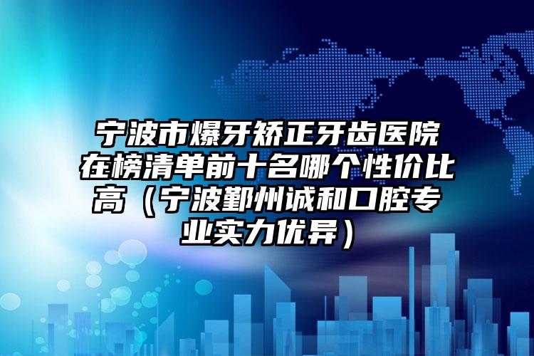 宁波市爆牙矫正牙齿医院在榜清单前十名哪个性价比高（宁波鄞州诚和口腔专业实力优异）