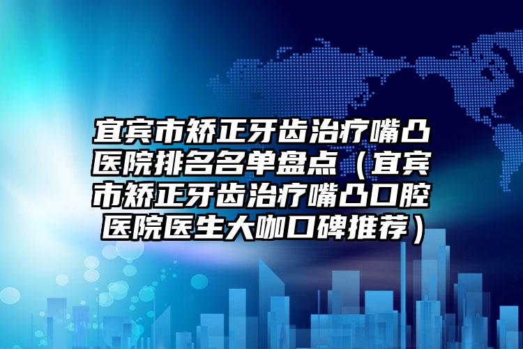 宜宾市矫正牙齿治疗嘴凸医院排名名单盘点（宜宾市矫正牙齿治疗嘴凸口腔医院医生大咖口碑推荐）