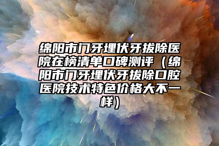 绵阳市门牙埋伏牙拔除医院在榜清单口碑测评（绵阳市门牙埋伏牙拔除口腔医院技术特色价格大不一样）