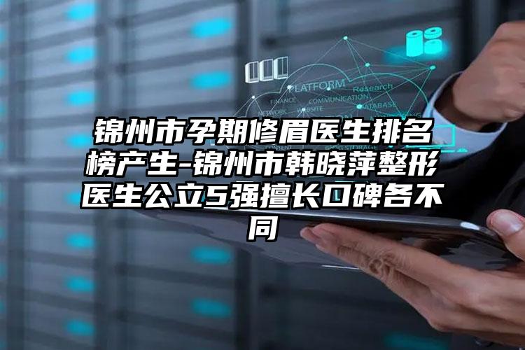 锦州市孕期修眉医生排名榜产生-锦州市韩晓萍整形医生公立5强擅长口碑各不同