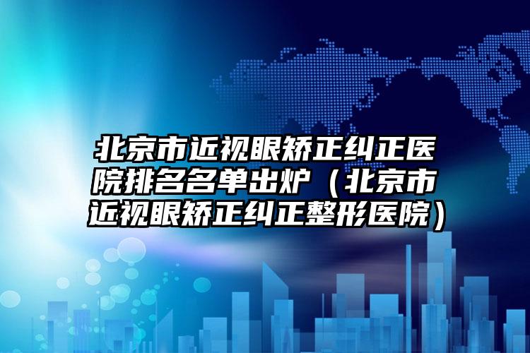 北京市近视眼矫正纠正医院排名名单出炉（北京市近视眼矫正纠正整形医院）