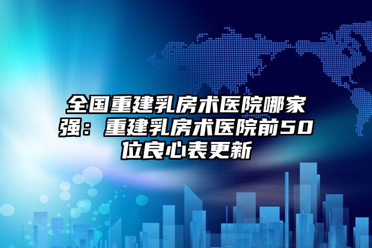 全国重建乳房术医院哪家强：重建乳房术医院前50位良心表更新