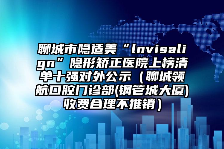 聊城市隐适美“lnvisalign”隐形矫正医院上榜清单十强对外公示（聊城领航口腔门诊部(钢管城大厦)收费合理不推销）