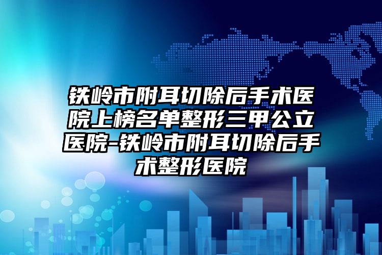 铁岭市附耳切除后手术医院上榜名单整形三甲公立医院-铁岭市附耳切除后手术整形医院