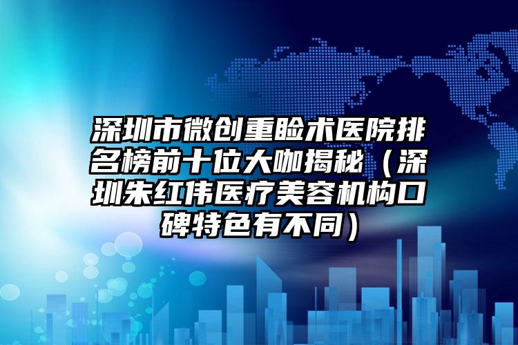 深圳市微创重睑术医院排名榜前十位大咖揭秘（深圳朱红伟医疗美容机构口碑特色有不同）