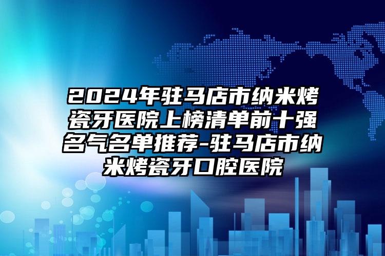 2024年驻马店市纳米烤瓷牙医院上榜清单前十强名气名单推荐-驻马店市纳米烤瓷牙口腔医院