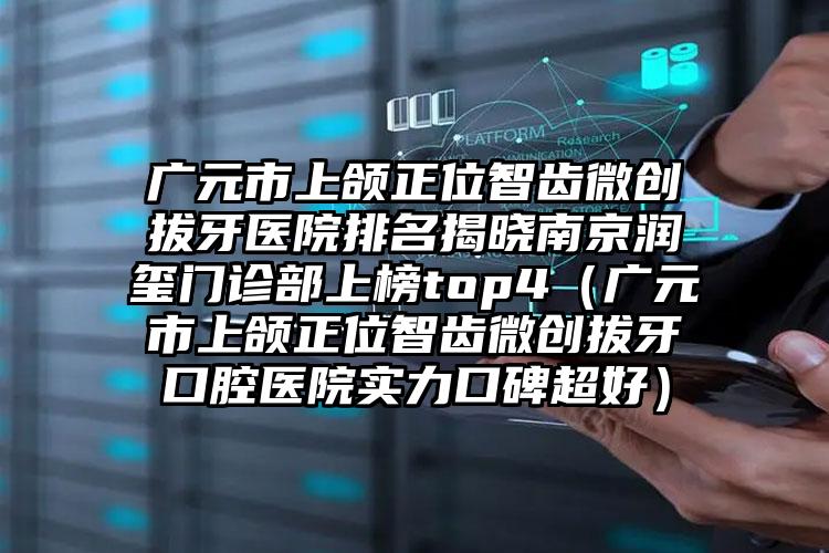 广元市上颌正位智齿微创拔牙医院排名揭晓南京润玺门诊部上榜top4（广元市上颌正位智齿微创拔牙口腔医院实力口碑超好）