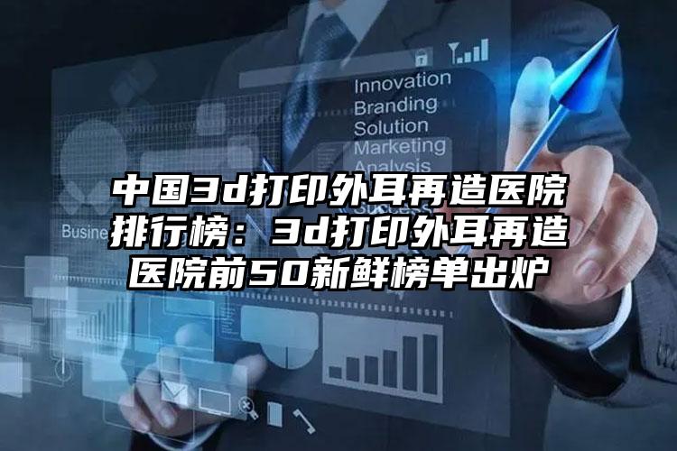 中国3d打印外耳再造医院排行榜：3d打印外耳再造医院前50新鲜榜单出炉