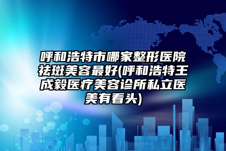 呼和浩特市哪家整形医院祛斑美容最好(呼和浩特王成毅医疗美容诊所私立医美有看头)