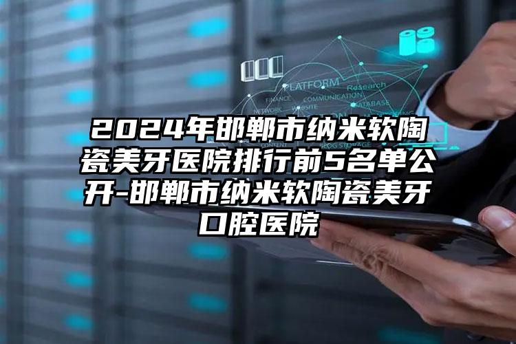 2024年邯郸市纳米软陶瓷美牙医院排行前5名单公开-邯郸市纳米软陶瓷美牙口腔医院