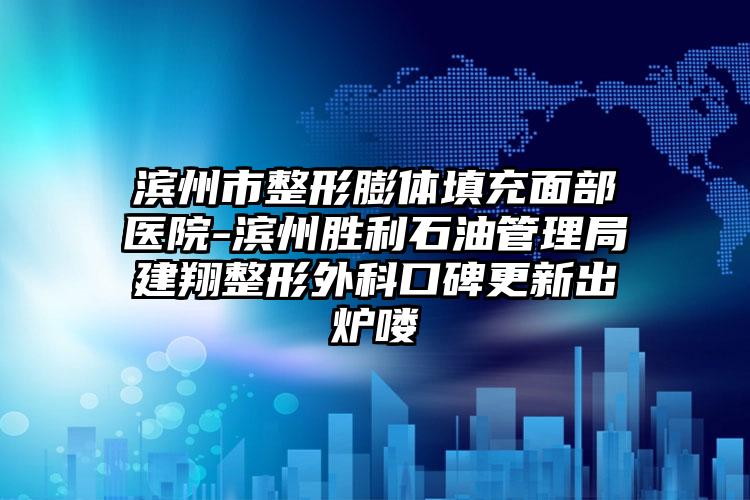 滨州市整形膨体填充面部医院-滨州胜利石油管理局建翔整形外科口碑更新出炉喽