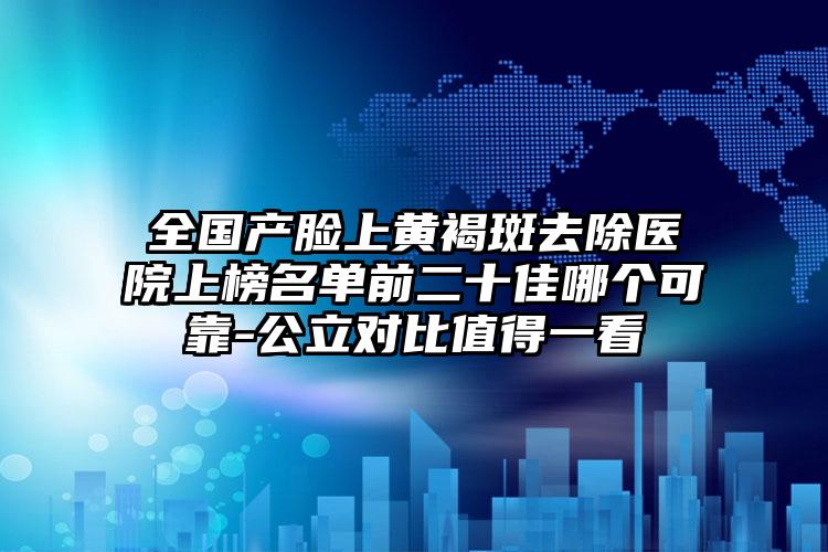 全国产脸上黄褐斑去除医院上榜名单前二十佳哪个可靠-公立对比值得一看