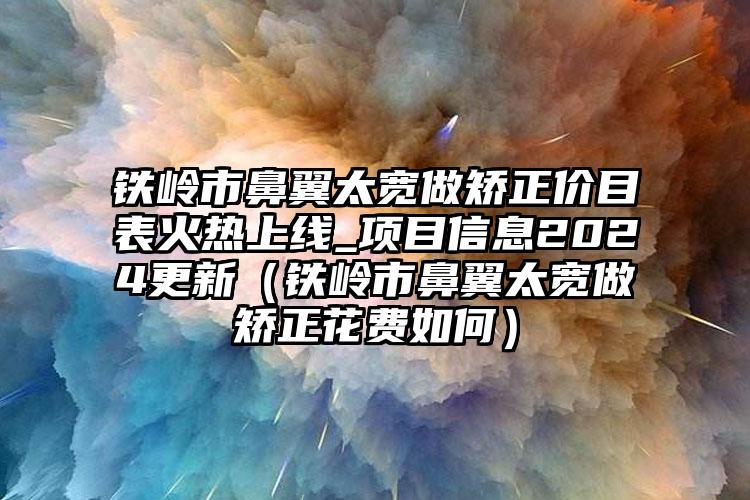 铁岭市鼻翼太宽做矫正价目表火热上线_项目信息2024更新（铁岭市鼻翼太宽做矫正花费如何）