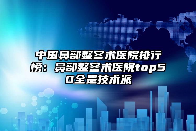 中国鼻部整容术医院排行榜：鼻部整容术医院top50全是技术派