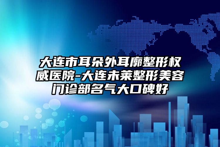 大连市耳朵外耳廓整形权威医院-大连未莱整形美容门诊部名气大口碑好