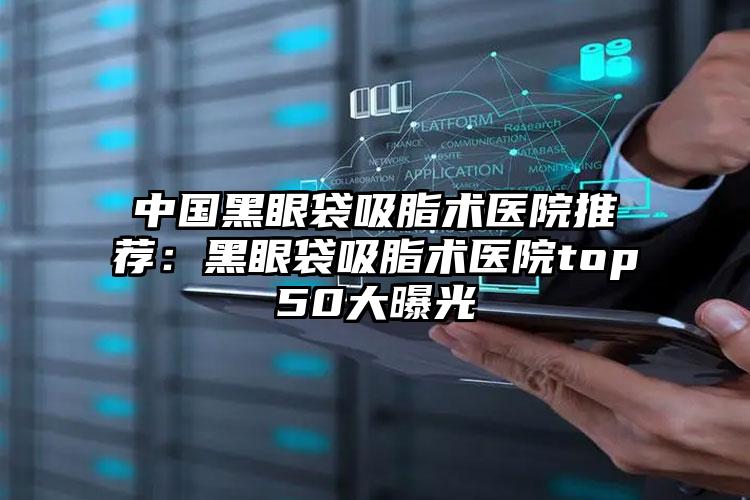 中国黑眼袋吸脂术医院推荐：黑眼袋吸脂术医院top50大曝光