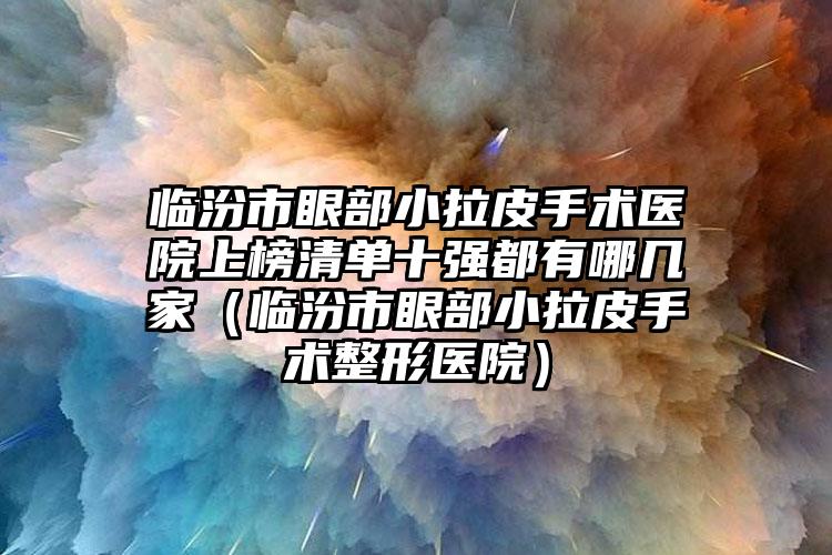 临汾市眼部小拉皮手术医院上榜清单十强都有哪几家（临汾市眼部小拉皮手术整形医院）